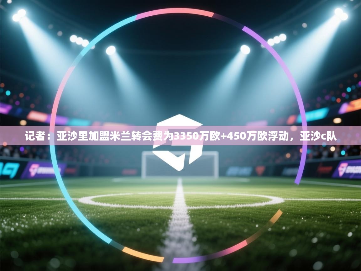 记者：亚沙里加盟米兰转会费为3350万欧+450万欧浮动，亚沙c队  第2张